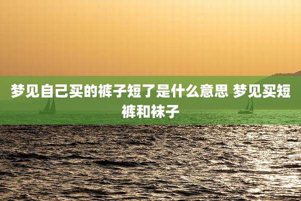 梦见自己买的裤子短了是什么意思 梦见买短裤和袜子