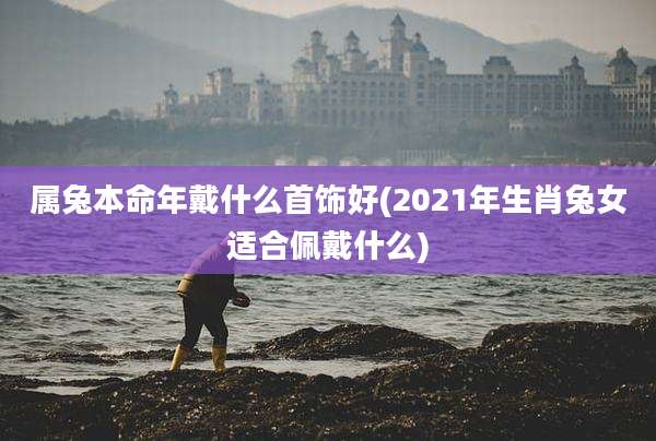 属兔本命年戴什么首饰好(2021年生肖兔女适合佩戴什么)