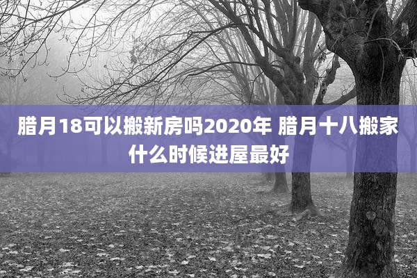 腊月18可以搬新房吗2020年 腊月十八搬家什么时候进屋最好
