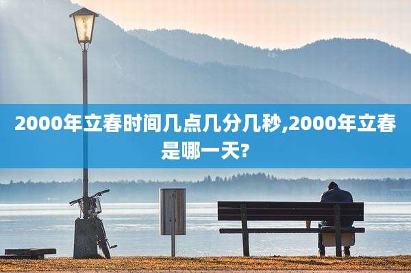 2000年立春时间几点几分几秒,2000年立春是哪一天?
