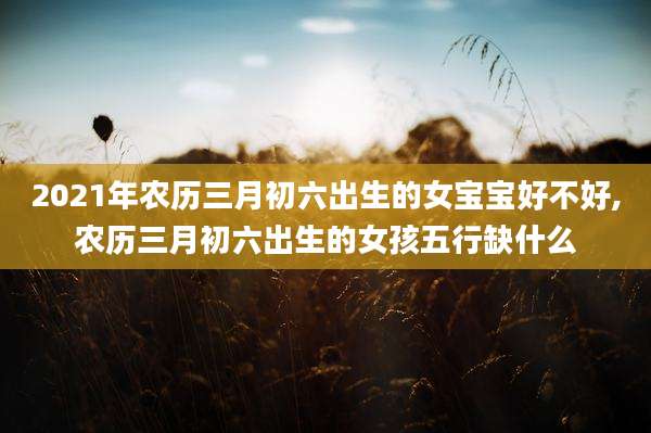 2021年农历三月初六出生的女宝宝好不好,农历三月初六出生的女孩五行缺什么