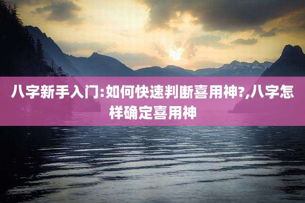 八字新手入门:如何快速判断喜用神?,八字怎样确定喜用神