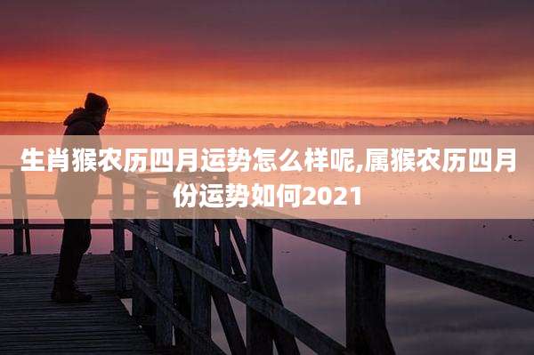 生肖猴农历四月运势怎么样呢,属猴农历四月份运势如何2021