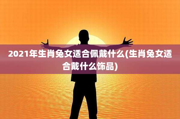 2021年生肖兔女适合佩戴什么(生肖兔女适合戴什么饰品)