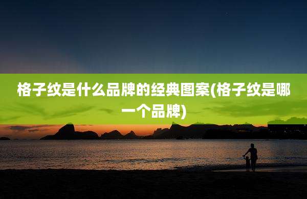 格子纹是什么品牌的经典图案(格子纹是哪一个品牌)