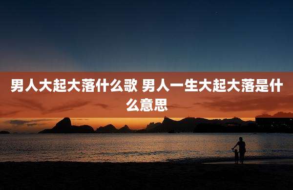 男人大起大落什么歌 男人一生大起大落是什么意思