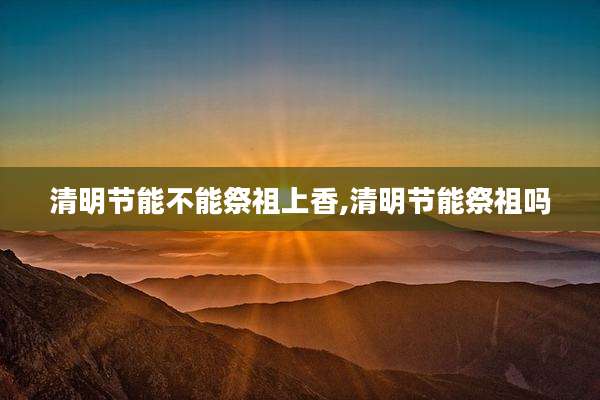 清明节能不能祭祖上香,清明节能祭祖吗