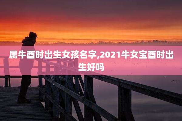 属牛酉时出生女孩名字,2021牛女宝酉时出生好吗
