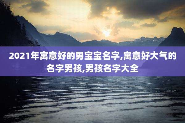 2021年寓意好的男宝宝名字,寓意好大气的名字男孩,男孩名字大全