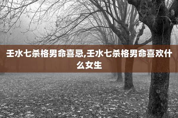 壬水七杀格男命喜忌,壬水七杀格男命喜欢什么女生
