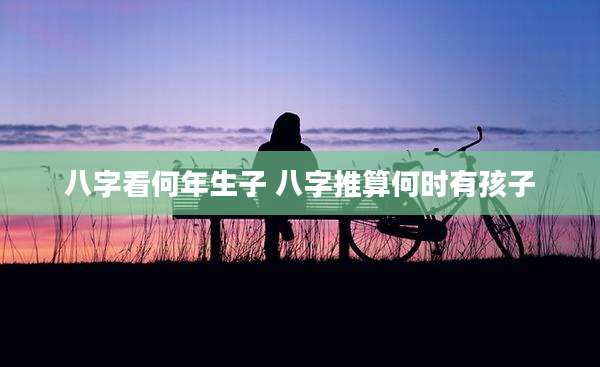 八字看何年生子 八字推算何时有孩子
