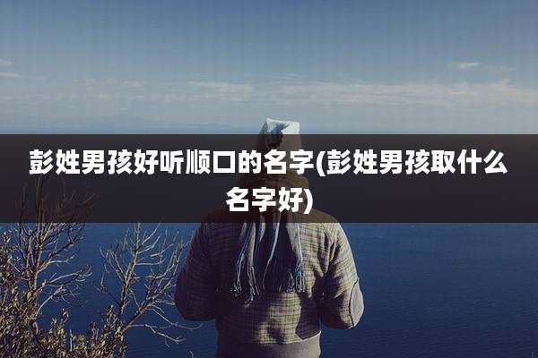 彭姓男孩好听顺口的名字(彭姓男孩取什么名字好)