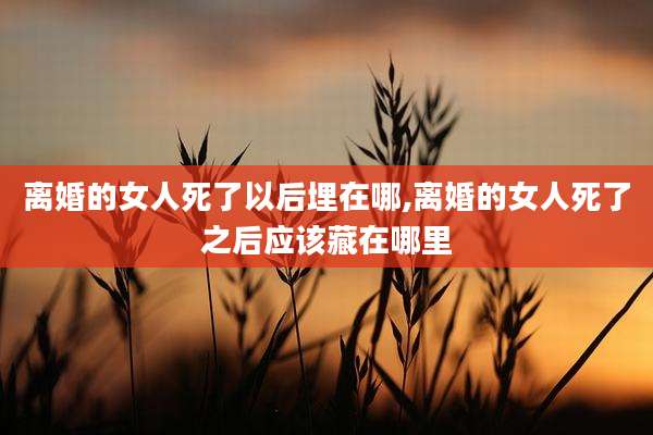 离婚的女人死了以后埋在哪,离婚的女人死了之后应该藏在哪里