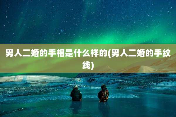 男人二婚的手相是什么样的(男人二婚的手纹线)