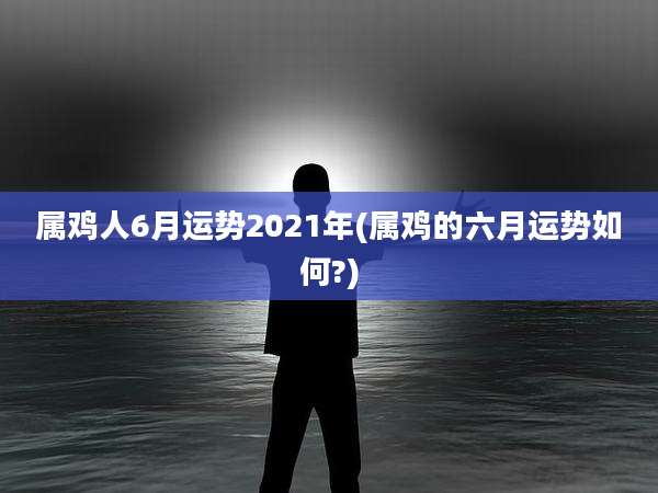 属鸡人6月运势2021年(属鸡的六月运势如何?)