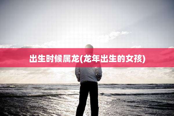 出生时候属龙(龙年出生的女孩)