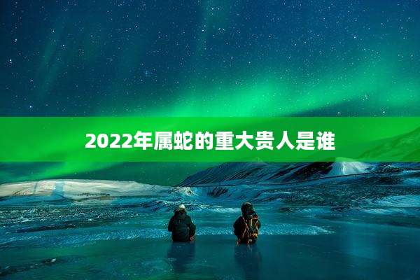 2022年属蛇的重大贵人是谁