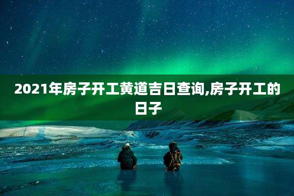 2021年房子开工黄道吉日查询,房子开工的日子