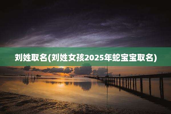 刘姓取名(刘姓女孩2025年蛇宝宝取名)