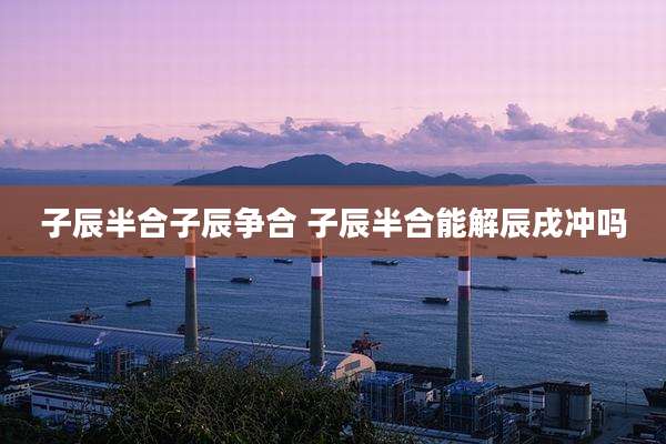 子辰半合子辰争合 子辰半合能解辰戌冲吗