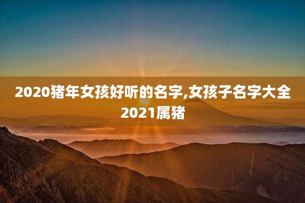 2020猪年女孩好听的名字,女孩子名字大全2021属猪