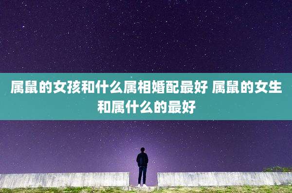 属鼠的女孩和什么属相婚配最好 属鼠的女生和属什么的最好