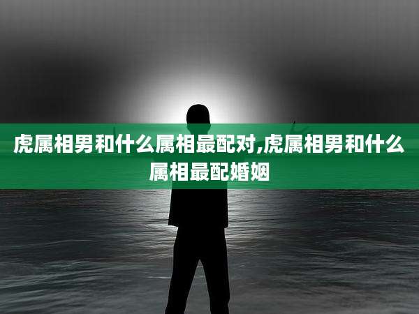虎属相男和什么属相最配对,虎属相男和什么属相最配婚姻