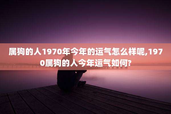 属狗的人1970年今年的运气怎么样呢,1970属狗的人今年运气如何?