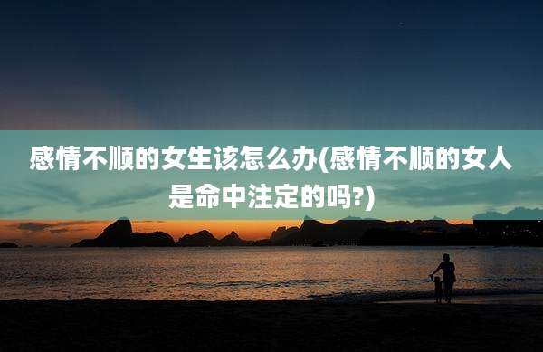 感情不顺的女生该怎么办(感情不顺的女人是命中注定的吗?)