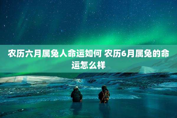 农历六月属兔人命运如何 农历6月属兔的命运怎么样