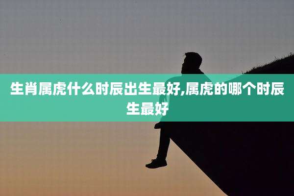 生肖属虎什么时辰出生最好,属虎的哪个时辰生最好