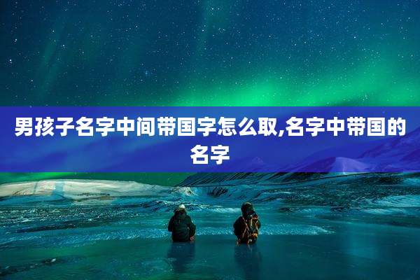 男孩子名字中间带国字怎么取,名字中带国的名字