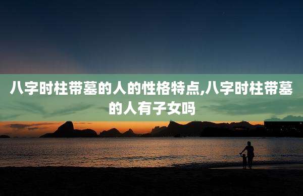 八字时柱带墓的人的性格特点,八字时柱带墓的人有子女吗