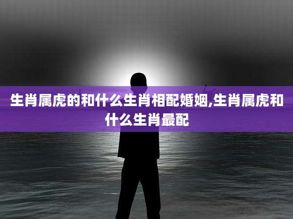生肖属虎的和什么生肖相配婚姻,生肖属虎和什么生肖最配