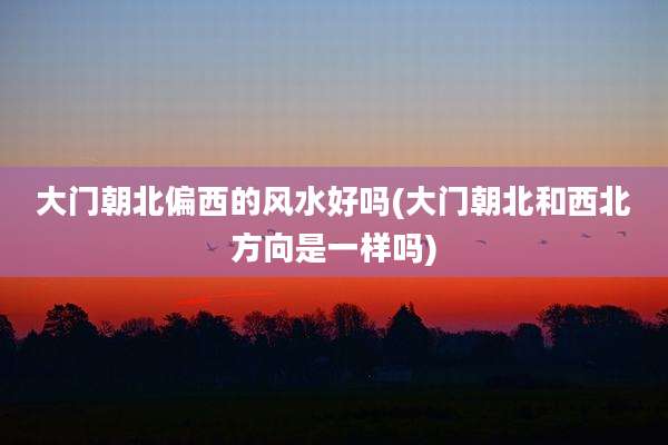 大门朝北偏西的风水好吗(大门朝北和西北方向是一样吗)