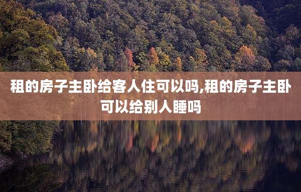 租的房子主卧给客人住可以吗,租的房子主卧可以给别人睡吗