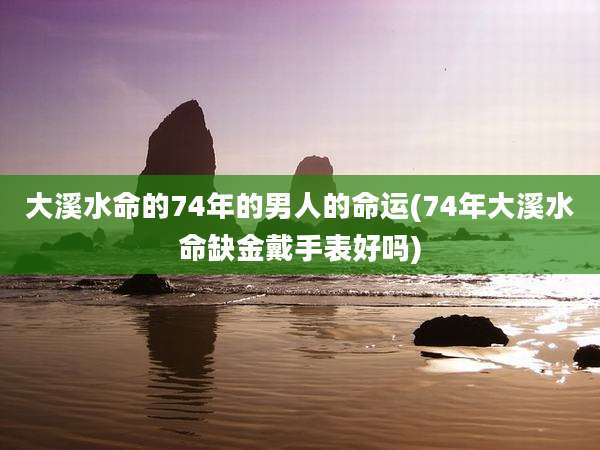 大溪水命的74年的男人的命运(74年大溪水命缺金戴手表好吗)