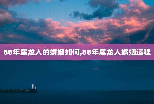 88年属龙人的婚姻如何,88年属龙人婚姻运程