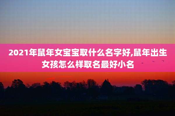 2021年鼠年女宝宝取什么名字好,鼠年出生女孩怎么样取名最好小名