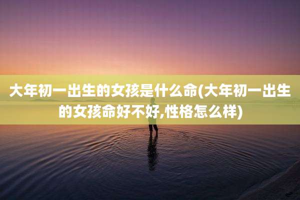 大年初一出生的女孩是什么命(大年初一出生的女孩命好不好,性格怎么样)