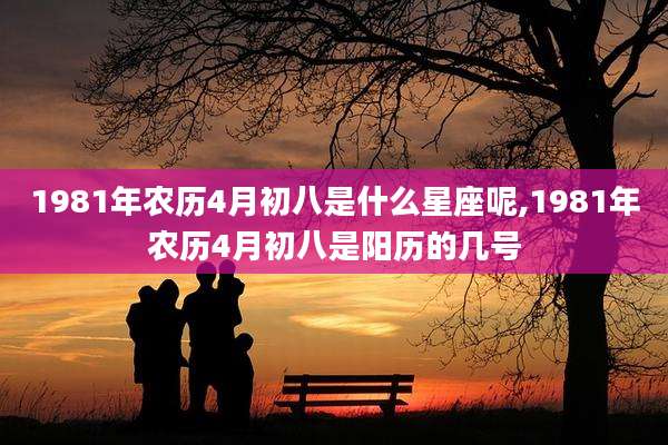 1981年农历4月初八是什么星座呢,1981年农历4月初八是阳历的几号