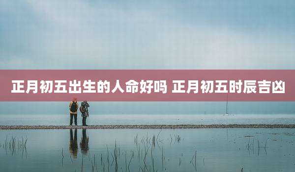 正月初五出生的人命好吗 正月初五时辰吉凶