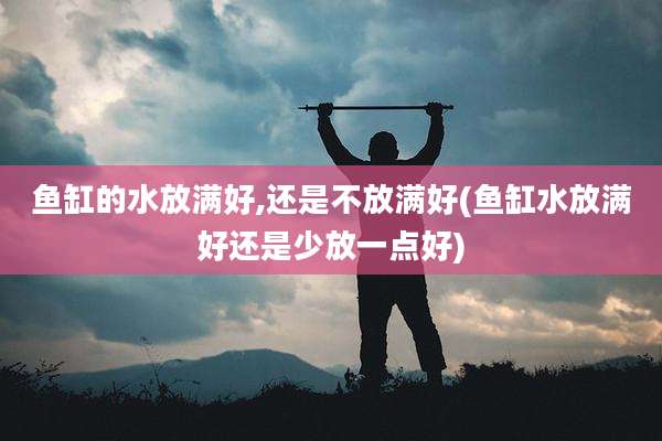 鱼缸的水放满好,还是不放满好(鱼缸水放满好还是少放一点好)