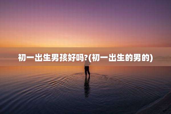 初一出生男孩好吗?(初一出生的男的)