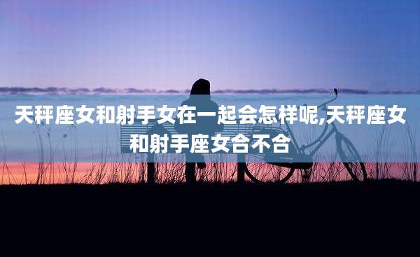 天秤座女和射手女在一起会怎样呢,天秤座女和射手座女合不合