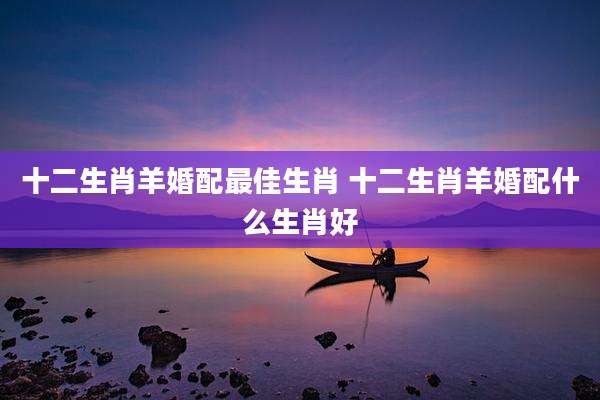 十二生肖羊婚配最佳生肖 十二生肖羊婚配什么生肖好