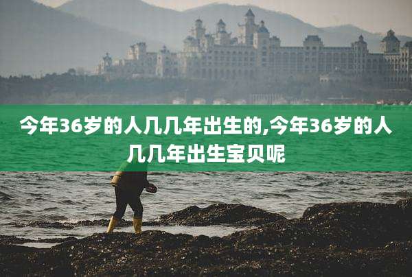 今年36岁的人几几年出生的,今年36岁的人几几年出生宝贝呢