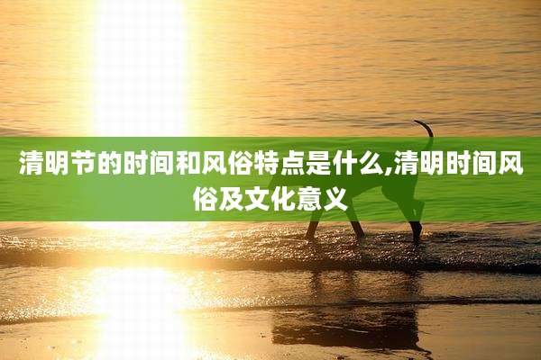 清明节的时间和风俗特点是什么,清明时间风俗及文化意义