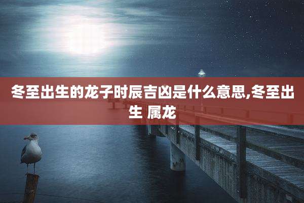 冬至出生的龙子时辰吉凶是什么意思,冬至出生 属龙