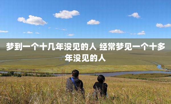 梦到一个十几年没见的人 经常梦见一个十多年没见的人